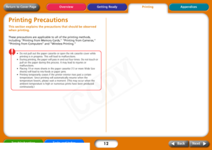 Page 12
12
Getting Ready Appendices
Overview
Troubleshooting Tasks and Index
Next
Back
Return to Cover PagePrinting PrecautionsThis section explains the precau tions that should be observed 
when printing. These precautions are applicable to all of the printing methods, 
including “Printing from Memory Cards,” “Printing from Cameras,” 
“Printing from Computers” and “Wireless Printing.”
•Do  not  pull  out  the  paper  cassette  or  open  the  ink  cassette  cover  while  
printing  is  in  progress.  This  will...