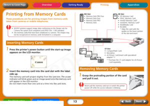 Page 13
13
Getting ReadyPrintingAppendices
Overview
Troubleshooting Tasks and Index
Next
Back
Return to Cover PagePrinting from Memory CardsThese procedures are for printi ng images from memory cards 
taken from cameras or mobile telephones. 
• SELPHY  printers  support  image  data  conforming  to  the  Design  rule  for  
Camera  File  system  (Exif  compliant)  and  DPOF  (Ver.  1.00)  standard.
•Use  memory  cards  that  have  been  initialized  in  a  camera.  The  images  may  
not  be  recognized  on...