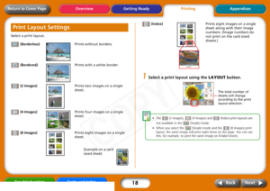 Page 18
18
Getting ReadyPrintingAppendices
Overview
Troubleshooting Tasks and Index
Next
Back
Return to Cover PageSelect a print layout.
 (Borderless) Prints without borders.
 (Bordered) Prints with a white border.
 (2 Images) Prints two images on a single 
sheet.
 (4 Images) Prints four images on a single 
sheet.
 (8 Images) Prints eight images on a single 
sheet. 
Example on a card 
sized sheet.  (Index)
Prints eight images on a single 
sheet along with their image 
numbers. (Image numbers do 
not print on...