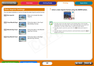 Page 19
19
Getting ReadyPrintingAppendices
Overview
Troubleshooting Tasks and Index
Next
Back
Return to Cover PageYou can select whether or not to include the date imprint and its format.
 (No Imprint) Does not include the date 
imprint.
 (Year/Month/Day) Prints the date in the Year/
Month/Day format.
 (Month/Day/Year) Prints the date in the Month/
Day/Year format.
 (Day/Month/Year) Prints the date in the Day/
Month/Year format.
1
Select a date imprint format using the  DATE button. 
•The date  used  in  the...