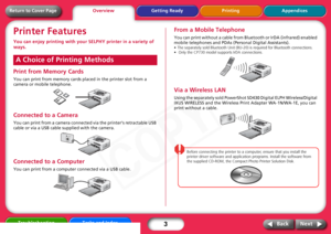 Page 3
3
Getting Ready Printing Appendices
Troubleshooting Tasks and Index
Next
Back
Return to Cover PagePrinter FeaturesYou can enjoy printing with your  SELPHY printer in a variety of 
ways.Print from Memory CardsYou can print from memory cards placed in the printer slot from a 
camera or mobile telephone.Connected to a CameraYou can print from a camera connect ed via the printer’s retractable USB 
cable or via a USB cable supplied with the camera.Connected to a ComputerYou can print from a computer...