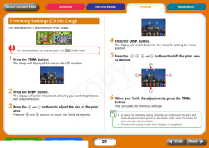 Page 21
21
Getting ReadyPrintingAppendices
Overview
Troubleshooting Tasks and Index
Next
Back
Return to Cover PageThis feature prints a select portion of an image.
The  trimming  feature  can  only  be  used  in  the    (Single)  mode.  
1
Press the  TRIM. button.The image will display at full size on the LCD monitor. 
2
Press the  DISP. button. The display will switch into a mode allowing you to set the print area 
size and orientation. 
3
Press the 
 and 
 buttons to adjust th e size of the print 
area.
Press...