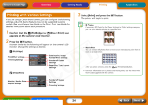 Page 24
24
Getting ReadyPrintingAppendices
Overview
Troubleshooting Tasks and Index
Next
Back
Return to Cover PageIf you are using a Canon-brand camera, you can configure the following 
settings and print. (Some features may not be supported by some 
models.) See your Camera User Guide or the Direct Print User Guide for 
detailed instructions  about each procedure.1
Confirm that the   (PictBridge ) or   (Direct Print) icon 
appears on the cameras LCD monitor.
2
Press the  SET button.A screen similar to the...