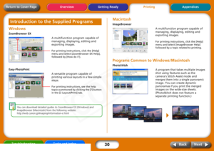 Page 30
30
Getting ReadyPrintingAppendices
Overview
Troubleshooting Tasks and Index
Next
Back
Return to Cover PageWindows ZoomBrowser EX
Easy-PhotoPrint
Yo u  can  download  detailed  guides  to  ZoomBrowser  EX  (Windows)  and  
ImageBrowser  (Macintosh)  from  the  following  website.
http://web.canon.jp/Imag ing/information-e.html
MacintoshImageBrowserPrograms Common to Windows/MacintoshPhotoStitch
Introduction to the Supplied Programs
A multifunction program capable of 
managing, displaying, editing and...
