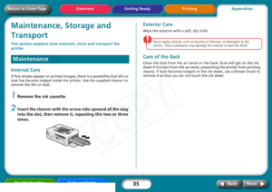 Page 35
35
Troubleshooting Tasks and Index
Next
Back
Return to Cover Page Getting Ready Printing
OverviewMaintenance, Storage and 
TransportThis section explains how main tain, store and transport the 
printer. Internal CareIf fine stripes appear on printed images,  there is a possibility that dirt or 
dust has become lodged inside the printer. Use the supplied cleaner to 
remove the dirt or dust.1
Remove the ink cassette.
2
Insert the cleaner with the arrow side upward all the way 
into the slot, then remove...