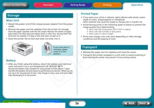 Page 36
36
Getting Ready PrintingAppendices
Overview
Troubleshooting Tasks and Index
Next
Back
Return to Cover PageMain Unit • Detach the power cord of the co mpact power adapter from the power 
outlet. 
• Remove the paper and ink cassettes from the printer for storage. 
Store the paper cassettes wi th the lids closed. Remove the sheets of paper, 
place them into their bag and replace them in their box, storing them flat. 
Store the ink cassette in a bag so that dust does not get on it.
• Store the printer flat...