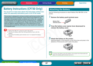 Page 37
37
Getting Ready PrintingAppendices
Overview
Troubleshooting Tasks and Index
Next
Back
Return to Cover PageBattery Instructions (CP730 Only)You can print on trips and in places  that lack power outlets if you 
attach the separately sold ba ttery pack to the CP730 model. 
• Battery Pack  NB-CP1L  cannot  be  used  in  this  printer.  
•Do  not  use  a  battery  other  than  that  specified  by  Canon  with  this  
product.  
•Do  not  lose  the  battery  pack  terminal  cover.  It  is  required  for...