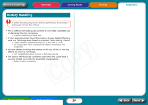 Page 39
39
Getting Ready PrintingAppendices
Overview
Troubleshooting Tasks and Index
Next
Back
Return to Cover Page
To  protect  the  battery  and  prevent  a  decline  in  performance,  do  not  charge  it  
continuously  for  more  than  24  hours.  
• This is a lithium ion battery pack so there is no need to completely use 
or discharge it before recharging.
•It  can  be  charged  at  any  charge  state.
• It takes approximately 2 hours 30 minutes to bring a depleted battery 
pack to a full charge state...