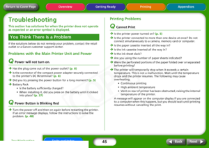 Page 45
45
Getting Ready Printing Appendices
Overview
Tasks and Index
Next
Back
Return to Cover PageTroubleshootingThis section has solutions for wh en the printer does not operate 
as expected or an error symbol is displayed. If the solutions below do not remedy your problem, contact the retail 
outlet or a Canon customer support center.Problems with the Main Printer Unit and Power Q
Power will not turn on.
ÎHas the plug come out of the power outlet?  (p. 8) 
Î
Is the connector of the compact power adapter...