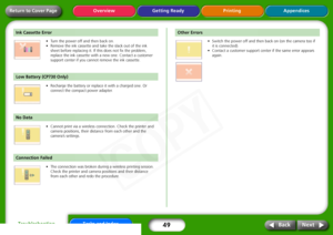 Page 49
49
Appendices
Troubleshooting Tasks and Index
Next
Back
Return to Cover Page Getting Ready Printing
Overview
•Turn  the  power  off  and  then  back  on.  
•Remove  the  ink  cassette  and  take  the  slack  out  of  the  ink  
sheet  before  replacing  it.  If  this  does  not  fix  the  problem,  
replace  the  ink  cassette  with  a  new  one.  Contact  a  customer  
support  center  if  you  cannot  remove  the  ink  cassette.
 
•Recharge  the  battery  or  replace  it  with  a  charged  one.  Or...