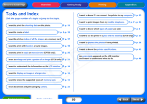 Page 50
50
Getting Ready Printing Appendices
Overview
Troubleshooting
Next
Back
Return to Cover PageTasks and IndexClick the page number of a t opic to jump to that topic.
I want to print the shooting date on the photo.
Î
 p. 19
I want to create a  label.
Î
 p. 6 , p. 18
I want to print an  index of all the images  on a memory card. 
Î
 p. 17
I want to print with  borders around images.
Î
 p. 18
I want to print in  sepia or monochrome  (CP730 only).
Î
 p. 20
I want to  enlarge and print a portion of an image...