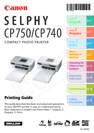 Page 1
This guide describes the basic and advanced operations 
of your SELPHY printer in easy to understand terms.
Basic operation is simple! Just three steps: 1. Unpack, 2. 
Prepare, 3. Print. step 
1
Unpack
Printing Guide
p. 2
ENGLISH
step 2
Prepare
step 3
Print
Enjoy a 
Multitude of 
Functions
p. 3
p. 5
p. 8
p. 11
p. 12
p. 13
p. 15
Connecting the 
Printer to Your 
Computer
Separately 
Sold Items
Troubleshooting
Safety 
Precautions
CDI-E315-010 XXXXXXX © 2007 CANON INC. PRINTED IN JAPAN
  