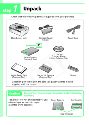 Page 2
2
Check that the following items are supplied with your purchase.
 
Main Printer UnitCompact Power 
Adapter Power Cord
Paper Cassette (Postcard Size)
Starter Paper Pack (Postcard Size) Starter Ink Cassette
(Postcard Size)
Cleaner
CD-ROM:
Compact Photo
Printer Solution Disk
Depending on the region, the card size paper cassette may be 
supplied with the printer.
Match Paper Stocks, Paper Cassettes and Ink Cassettes 
CorrectlyCaution!  
The printer will not print correctly if you 
mismatch paper stocks to...