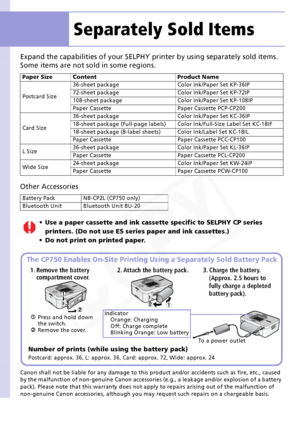 Page 12
12
Expand the capabilities of your SELPHY printer by using separately sold items.
Some items are not sold in some regions.
Other Accessories
 
Canon shall not be liable for any damage to this product and/or accidents such as fire, etc., caused 
by the malfunction of non-genuine Canon accessories (e.g., a leakage and/or explosion of a battery 
pack). Please note that this warranty does not a pply to repairs arising out of the malfunction of 
non-genuine Canon accessories, although you may  request such...