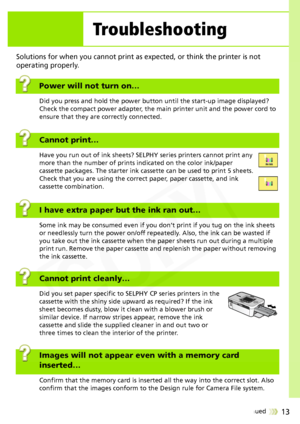 Page 13
13Continued 
Solutions for when you cannot print as expected, or think the printer is not 
operating properly.
Power will not turn on…
Did you press and hold the power button until the start-up image displayed? 
Check the compact power adapter, the main printer unit and the power cord to 
ensure that they are correctly connected.
Cannot print…
Have you run out of ink sheets? SELP HY series printers cannot print any 
more than the number of prints  indicated on the color ink/paper 
cassette packages. The...