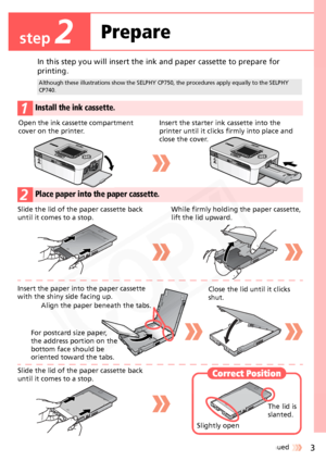 Page 3
3Continued 
In this step you will insert the ink and paper cassette to prepare for 
printing.
Although these illustrations show the SELPHY CP750, the procedures apply equally to the SELPHY 
CP740.
1Install the ink cassette.
2Place paper into the paper cassette.
Open the ink cassette compartment 
cover on the printer.Insert the starter ink cassette into the 
printer until it clicks  firmly into place and 
close the cover.
Slide the lid of the paper cassette back 
until it comes to a stop. While firmly...