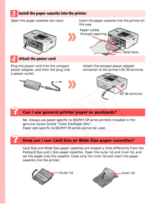 Page 4
4
3Install the paper cassette into the printer.
4Attach the power cord.
Open the paper cassette slot cover. Insert the paper cassette into the printer all 
the way.
Paper visible 
through opening
Hold here.
Plug the power cord  into the compact 
power adapter, and then the plug into 
a power outlet.Attach the compact power adapter 
connector to the printe r’s DC IN terminal.
DC IN terminal
Can I use general printer paper or postcards?
No. Always use paper specific to SELPHY  CP series printers included...