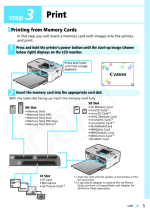 Page 5
5Continued 
Printing from Memory Cards
In this step you will insert a memory card with images into the printer, 
and print.
 
1Press and hold the printer’s power button until the start-up image (shown 
below right) displays on the LCD monitor.
2Insert the memory card into  the appropriate card slot.
With the label side facing up  insert the memory card fully.
Press and hold 
until the image 
appears.
SD Slot
• SD Memory Card
• miniSD Card*1
• microSD Card*2
• SDHC Memory Card
• miniSDHC Card*1
•...