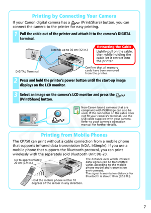 Page 7
7
Printing by Connecting Your Camera
If your Canon digital camera has a   (Print/Share) button, you can 
connect the camera to the printer for easy printing.
 
Printing from Mobile Phones
The CP750 can print without a cable connection from a mobile phone 
that supports infrared data transmission (IrDA, IrSimple). If you use a 
mobile phone that supports the Bluetooth protocol, you can print 
wirelessly with the separately sold Bluetooth Unit BU-20.
1Pull the cable out of the printer and  attach it to...