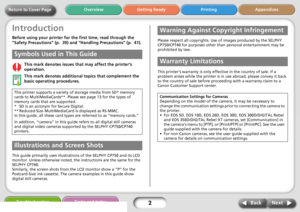 Page 2Next Back
Return to Cover PageGetting Ready Printing Appendices Overview
Troubleshooting Tasks and Index
2
Introduction
Before using your printer for the first time, read through the 
“Safety Precautions” (p.  39) and “Handling Precautions” (p.  41).
This mark denotes issues that may affect the printer’s 
operation.
This mark denotes additional topics that complement the 
basic operating procedures.
.
This guide primarily uses illustrations of the SELPHY CP750 and its LCD 
monitor. Unless otherwise...