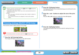 Page 2222
Getting ReadyPrintingAppendices Overview
Troubleshooting Tasks and Index
Next Back
Return to Cover Page
This function prints a select portion of an image.
The trimming function can only be used in the   (Single) mode. 
1Press the  (Trimming) button.
The image will display at full size on the LCD monitor. 
2Press the  (Display) button.
The display will switch into a mode allowing you to set the print area 
size and orientation.
3Press the + and – buttons to adjust the size of the print 
area.
Press the...