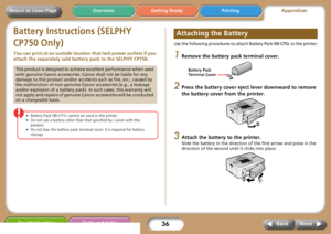 Page 3636
Getting Ready PrintingAppendices Overview
Troubleshooting Tasks and Index
Next Back
Return to Cover Page
Battery Instructions (SELPHY 
CP750 Only)
You can print at an outside location that lack power outlets if you 
attach the separately sold battery pack to the SELPHY CP750.
• Battery Pack NB-CP1L cannot be used in this printer. 
• Do not use a battery other than that specified by Canon with this 
product. 
• Do not lose the battery pack terminal cover. It is required for battery 
storage.
Use the...