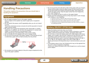 Page 4141
Getting Ready PrintingAppendices Overview
Troubleshooting Tasks and Index
Next Back
Return to Cover Page
Handling Precautions
This section explains the precautions that you should take in 
handling the equipment. 
• Do not apply excessive force to the paper cassette.
Force or impact on the cassette may result in paper jams or equipment 
damage.
• Do not switch the power on/off repeatedly when you do not intend 
to print. 
The printer initialization process consumes ink and the equivalent of several...