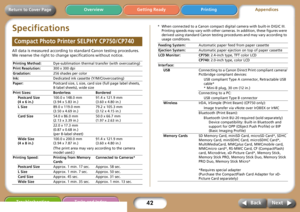 Page 4242
Getting Ready PrintingAppendices Overview
Troubleshooting Tasks and Index
Next Back
Return to Cover Page
Specifications
All data is measured according to standard Canon testing procedures. 
We reserve the right to change specifications without notice. 
* When connected to a Canon compact digital camera with built-in DIGIC III. 
Printing speeds may vary with other cameras. In addition, these figures were 
derived using standard Canon testing procedures and may vary according to 
usage conditions....