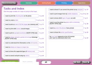 Page 4949
Getting Ready Printing Appendices Overview
Troubleshooting
Next Back
Return to Cover Page
Tasks and Index
Click the page number of a topic to jump to that topic.
I want to print the shooting date on the photo.Î p. 20
I want to create a label.
Î p. 6, p. 18
I want to print an index of all the images on a memory card. Î p. 17
I want to print with borders around images.
Î p. 18
I want to print in sepia or monochrome (SELPHY CP750 only).Î p. 21
I want to enlarge and print a portion of an image (trimming)...