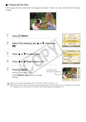 Page 12
1

  Printing with the Date
Print  images  with  the  date  when  the  images  were  taken.  Follow  the  steps  below  before  selecting images.
  Press .
 Select [Print Settings] with  or , then press 
.
 Press  or  to select [Date].
 Press  or  to set [Date] to [On].
 Press .
Returns to the menu screen. 
Press  again to return to image display.
An image in the memory card appears.
You can change the display order of the date in [Date Format] (p. 14).Printing with the date may not be possible...