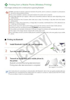 Page 16
1

  Printing via Bluetooth
  Install Bluetooth Unit BU-  0, sold separately.
 Turn the printer’s power on.
Up to approx. 10 m (33 ft.)
 Transmit an image from your mobile phone to 
the printer.
Bluetooth unit blinks blue during data transmission.
Printing starts after data transmission is completed.
For instructions for connecting or communication with Bluetooth, refer to the user guide provided with your Bluetooth unit. If prompted by the mobile phone for a device to connect to, select...