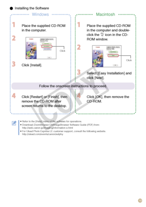 Page 19
19

 Installing the Software
WindowsMacintosh
  Place the supplied CD-ROM 
in the computer.
 
Click
 Place the supplied CD-ROM 
in the computer and double-
click the  icon in the CD-
ROM window.
 
Click
 Click [Install].
 Click [Restart] or [Finish], then 
remove the CD-ROM after 
screen returns to the desktop.
 Select [Easy Installation] and 
click [Next].
 Click [OK], then remove the 
CD-ROM.
Refer to the [Help] menu of the software for operations.Download ZoomBrowser EX/ImageBrowser Software Guide...