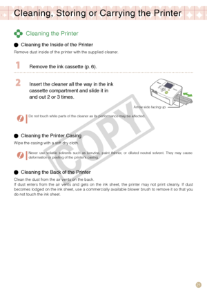 Page 21
1

Cleaning, Storing or Carr ying the Printer
 Cleaning the Printer
  Cleaning the Inside of the Printer 
Remove dust inside of the printer with the supplied cleaner.
  Remove the ink cassette (p.   ).
 Insert the cleaner all the way in the ink 
cassette compartment and slide it in 
and out 
  or    times.
Arrow side facing up
Do not touch white parts of the cleaner as its performance may be affected.
 Cleaning the Printer Casing
Wipe the casing with a soft dry cloth.
Never  use...