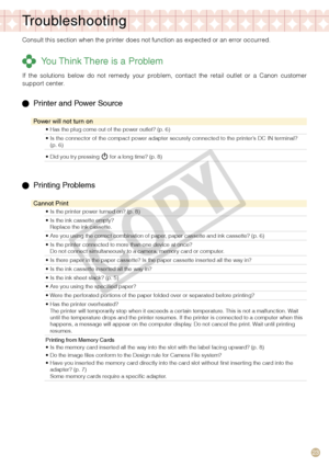 Page 23


Troubleshooting
Consult this section when the printer does not function as expected or a\
n error occurred.
 You Think There is a Problem
If  the  solutions  below  do  not  remedy  your  problem,  contact  the  retail  outlet  or  a  Canon  customer support center.
  Printer and Power Source
Power will not turn on
Has the plug come out of the power outlet? (p. 6)•
Is the connector of the compact power adapter securely connected to the printer’s DC IN terminal? (p. 6)•
Did you try pressing...