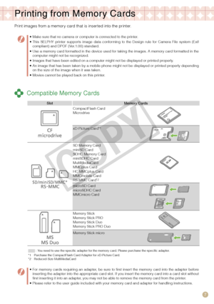 Page 7
7
Printing from Memor y Cards
Print images from a memory card that is inserted into the printer.
 Compatible Memory Cards
Make sure that no camera or computer is connected to the printer.This  SELPHY  printer  supports  image  data  conforming  to  the  Design  rule  for  Camera  File  system  (Exif compliant) and DPOF (Ver.1.00) standard.Use a memory card formatted in the device used for taking the images. A memory card formatted in the computer might not be recognized.Images that have been edited on a...