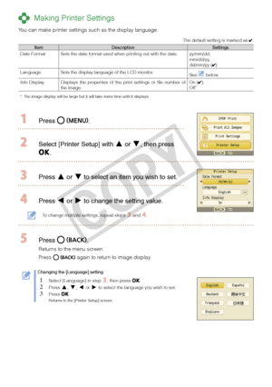 Page 14
14

 Making Printer Settings
You can make printer settings such as the display language.
The default setting is marked as . 
ItemDescriptionSettingsDate FormatSets the date format used when printing out with the date.yy/mm/dd,mm/dd/yy,dd/mm/yy ()
LanguageSets the display language of the LCD monitor.See  below.
Info DisplayDisplays  the  properties  of  the  print  settings  or  file  number  of the image.On (),Off*
*  The image display will be large but it will take some time until it disp\
lays.
 Press...