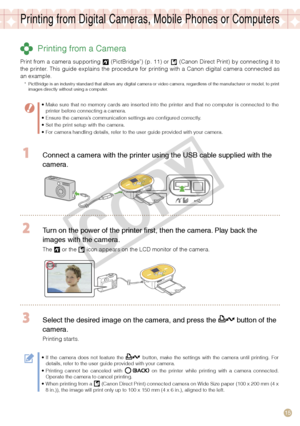 Page 15
15

Printing from Digital Cameras, Mobile Phones or Computers
 Printing from a Camera
Print from a camera supporting  (PictBridge*) (p. 11) or  (Canon Direct Print) by connecting it to the  printer.  This  guide  explains  the  procedure  for  printing  with  a  Canon  digital  camera  connected  as an example. 
*  PictBridge is an industry standard that allows any digital camera or video camera, regardless of the manufacturer or model, to print images directly without using a computer.
Make sure that...