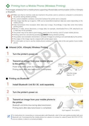 Page 16
1

  Infrared (IrDA, IrSimple) Wireless Printing 
  Turn the printer’s power on.
 Transmit an image from your mobile phone 
to the printer.
Power lamp blinks green during data transmission.
Printing starts after data transmission is completed.
Within 20 cm (7.9 in.) 
Effective range Approx. 10°
 Printing via Bluetooth
  Install Bluetooth Unit BU-  0, sold separately.
 Turn the printer’s power on.
Up to approx. 10 m (33 ft.)
 Transmit an image from your mobile phone to 
the printer.
Bluetooth...