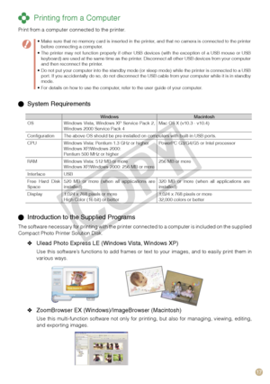 Page 17
17

 Printing from a Computer
Print from a computer connected to the printer.
  System Requirements
WindowsMacintoshOSWindows  Vista,  Windows  XP  Service  Pack  2, Windows 2000 Service Pack 4Mac OS X (v10.3 - v10.4)
ConfigurationThe above OS should be pre-installed on computers with built-in USB ports.
CPUWindows Vista: Pentium 1.3 GHz or higherWindows XP/Windows 2000: Pentium 500 MHz or higher
PowerPC G3/G4/G5 or Intel processor
RAMWindows Vista: 512 MB or moreWindows XP/Windows 2000: 256 MB or...