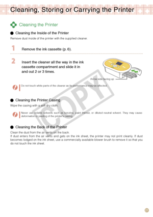 Page 21
1

Cleaning, Storing or Carr ying the Printer
 Cleaning the Printer
  Cleaning the Inside of the Printer 
Remove dust inside of the printer with the supplied cleaner.
  Remove the ink cassette (p.   ).
 Insert the cleaner all the way in the ink 
cassette compartment and slide it in 
and out 
  or    times.
Arrow side facing up
Do not touch white parts of the cleaner as its performance may be affected.
 Cleaning the Printer Casing
Wipe the casing with a soft dry cloth.
Never  use...