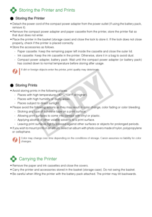 Page 22


 Storing Prints
Avoid storing prints in the following places.
Places with high temperatures (40°C/104°F or higher).
Places with high humidity or dusty areas.
Places subject to direct sunlight.
Please avoid the following actions as they may result in color change, color fading or color bleeding.
Sticking any type of adhesive tape on a print surface.
Allowing print surfaces to come into contact with vinyl or plastic.
Applying alcohol or other volatile solvents to a print surface.
Leaving print...