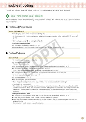 Page 23


Troubleshooting
Consult this section when the printer does not function as expected or a\
n error occurred.
 You Think There is a Problem
If  the  solutions  below  do  not  remedy  your  problem,  contact  the  retail  outlet  or  a  Canon  customer support center.
  Printer and Power Source
Power will not turn on
Has the plug come out of the power outlet? (p. 6)•
Is the connector of the compact power adapter securely connected to the printer’s DC IN terminal? (p. 6)•
Did you try pressing...