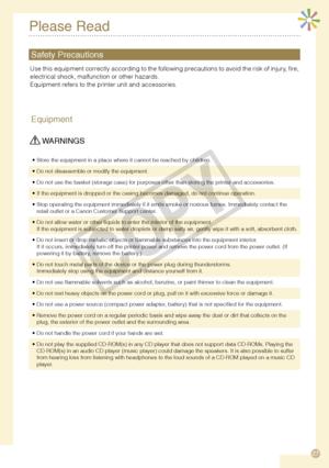 Page 27
7
Please Read
Equipment
 WARNINGS
Store the equipment in a place where it cannot be reached by children.•
Do not disassemble or modify the equipment.•
Do not use the basket (storage case) for purposes other than storing t\
he printer and accessories.•
If the equipment is dropped or the casing becomes damaged, do not continue operation.•
Stop operating the equipment immediately if it emits smoke or noxious fu\
mes. Immediately contact the retail outlet or a Canon Customer Support center.•
Do not...