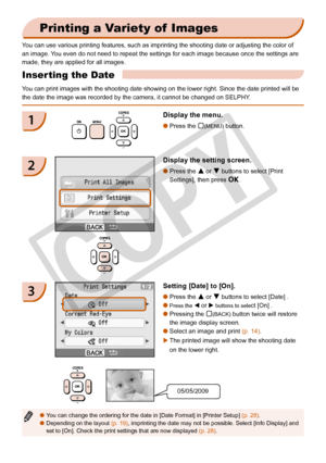 Page 18
1

Printing a Variety of  Images
You can use various printing features, such as imprinting the shooting da\
te or adjusting the color of 
an image. You even do not need to repeat the settings for each image because once t\
he settings are 
made, they are applied for all images.
Inserting the Date 
You can print images with the shooting date showing on the lower right. S\
ince the date printed will be 
the date the image was recorded by the camera, it cannot be changed on S\
ELPHY.
1Display the...