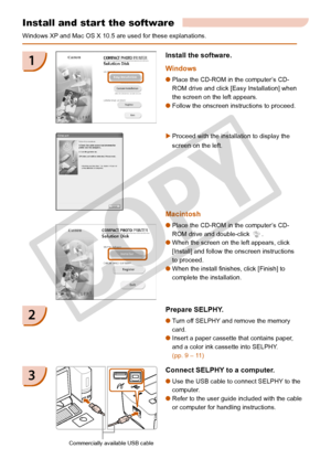 Page 22
22

Install and start the software
Windows XP and Mac OS X 10.5 are used for these explanations.
Prepare SELPHY.
Turn off SELPHY and remove the memory 
card.
Insert a paper cassette that contains paper, 
and a color ink cassette into SELPHY. 
(pp. 9 – 11)


2
1
Proceed with the installation to display the 
screen on the left. 

Connect SELPHY to a computer.
Use the USB cable to connect SELPHY to the 
computer.
Refer to the user guide included with the cable 
or computer for handling instructions.
...