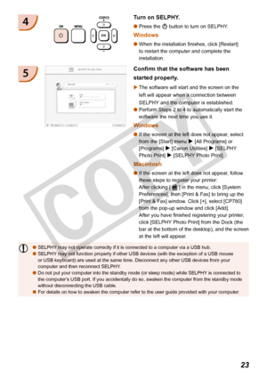 Page 23
23

4
Confirm that the software has been 
started properly.
The software will start and the screen on the 
left will appear when a connection between 
SELPHY and the computer is established.
Perform Steps 2 to 4 to automatically start the 
software the next time you use it.
Windows
If the screen at the left does not appear, select 
from the [Start] menu r [All Programs] or 
[Programs] r [Canon Utilities] r [SELPHY 
Photo Print] r [SELPHY Photo Print].
Macintosh
If the screen at the left does not appear,...