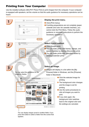 Page 24
2

Printing from Your Computer
Use the installed software (SELPHY Photo Print) to print images from the computer. If your computer 
is equipped with speakers, set the volume so that the audio guidance for\
 necessary operations can be 
heard.
Display the print menu.
Click [Print menu]. 
If printing preparations are not complete (paper 
cassette and color ink cassette inserted), you 
cannot click the Print Menu. Follow the audio 
guidance or onscreen instructions to perform the 
necessary...