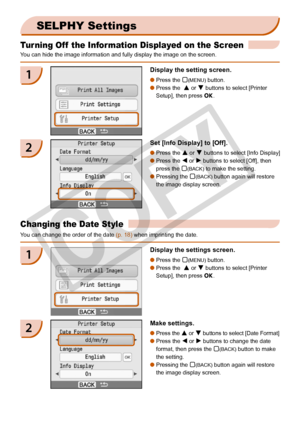 Page 28
2

Turning Off  the Information Displayed on the Screen
You can hide the image information and fully display the image on the scr\
een.
SELPHY Settings
1Display the setting screen.
Press the m(MENU) button.
Press the  u or d buttons to select [Printer 
Setup], then press o.


2Set [Info Display] to [Off].
Press the u or d buttons to select [Info Display]
Press the l or r buttons to select [Off], then 
press the m(BACK) to make the setting.
Pressing the m(BACK) button again will restore 
the image...