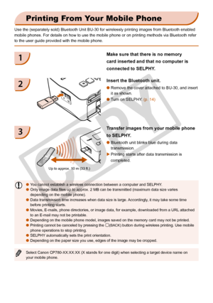 Page 30
30

Printing From Your Mobile Phone
Use the (separately sold) Bluetooth Unit BU-30 for wirelessly printing\
 images from Bluetooth enabled 
mobile phones. For details on how to use the mobile phone or on printing\
 methods via Bluetooth refer 
to the user guide provided with the mobile phone.
Insert the Bluetooth unit.
Remove the cover attached to BU-30, and insert 
it as shown.

Turn on SELPHY. (p. 14)
Transfer images from your mobile phone 
to SELPHY.
Bluetooth unit blinks blue during data...