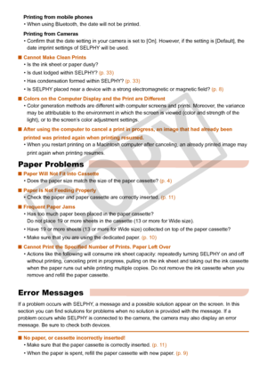 Page 32
32

Printing from mobile phones
When using Bluetooth, the date will not be printed.
Printing from Cameras
Confirm that the date setting in your camera is set to [On]. However, if the setting is [Default], the 
date imprint settings of SELPHY will be used. 
Cannot Make Clean Prints
Is the ink sheet or paper dusty?
Is dust lodged within SELPHY? (p. 33)
Has condensation formed within SELPHY? (p. 33)
Is SELPHY placed near a device with a strong electromagnetic or magnetic field? (p. 8)
Colors on the...